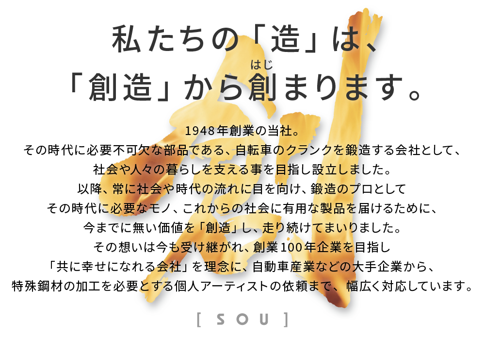 1948年創業の当社。その時代に必要不可欠な部品である、自転車のクランクを鍛造する会社として、社会や人々の暮らしを支える事を目指し設立しました。以降、常に社会や時代の流れに目を向け、鍛造のプロとしてその時代に必要なモノ、これからの社会に有用な製品を届けるために、今までに無い価値を「創造」し、走り続けてまいりました。その想いは今も受け継がれ、創業100 年企業を目指し「共に幸せになれる会社」を理念に、自動車産業などの大手企業から、特殊鋼材の加工を必要とする個人アーティストの依頼まで、幅広く対応しています。