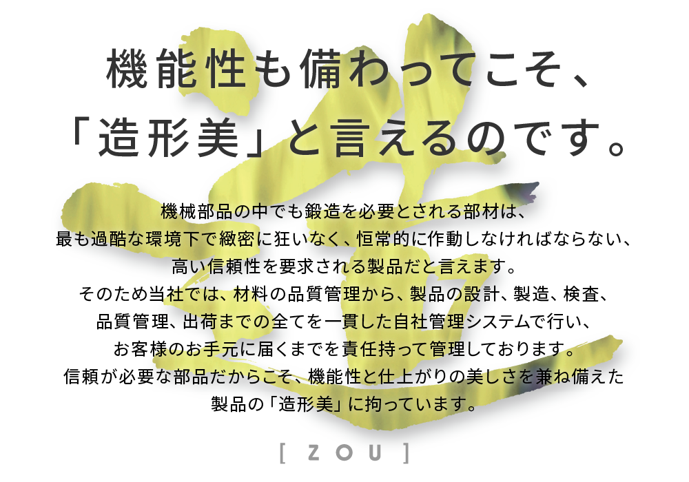 機械部品の中でも鍛造を必要とされる部材は、最も過酷な環境下で緻密に狂いなく、恒常的に作動しなければならない、高い信頼性を要求
される製品だと言えます。そのため当社では、材料の品質管理から、製品の設計、製造、検査、品質管理、出荷までの全てを一貫した自社管理システムで行い、お客様のお手元に届くまでを責任持って管理しております。
信頼が必要な部品だからこそ、機能性と仕上がりの美しを兼ね備えた製品の「造形美」に拘っています。