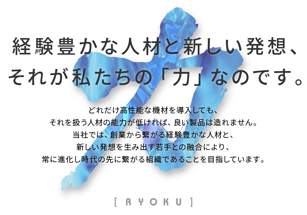 経験豊かな人材と新しい発想、それが私たちの「力」なのです。どれだけ高性能な機材を導入しても、それを扱う人材の能力が低ければ、良い製品は造れません。当社では、創業から繋がる経験豊かな人材と、新しい発想を生み出す若手との融合により、常に進化し時代の先に繋がる組織であることを目指しています。