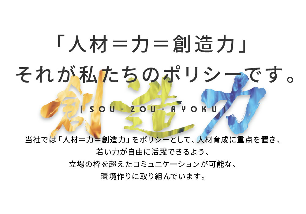 当社では「人材＝力＝創造力」をポリシーとして、人材育成に重点を置き、若い力が自由に活躍できるよう、立場の枠を超えたコミュニケーションが可能な、環境作りに取り組んでいます。